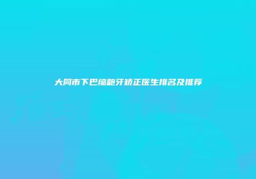 大同市下巴缩龅牙矫正医生排名及推荐