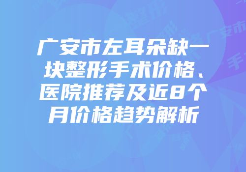 广安市左耳朵缺一块整形手术价格、医院推荐及近8个月价格趋势解析