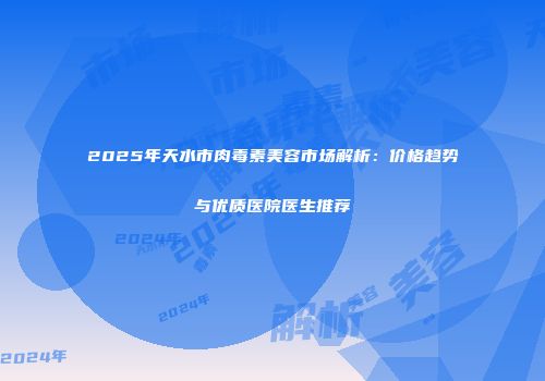 2025年天水市肉毒素美容市场解析：价格趋势与优质医院医生推荐
