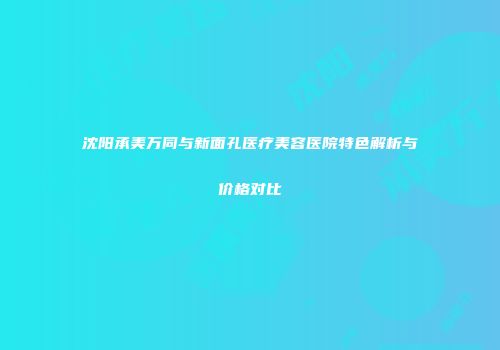 沈阳承美万同与新面孔医疗美容医院特色解析与价格对比