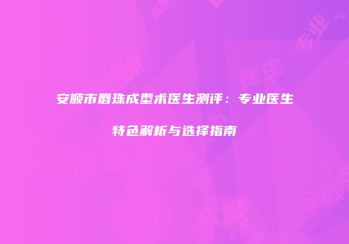 安顺市唇珠成型术医生测评：专业医生特色解析与选择指南