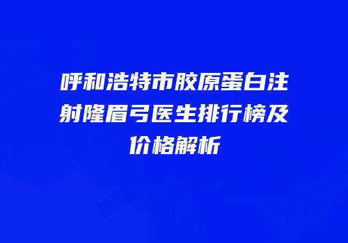 呼和浩特市胶原蛋白注射隆眉弓医生排行榜及价格解析