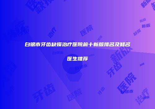 白银市牙齿缺损治疗医院前十新版排名及知名医生推荐
