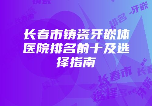 长春市铸瓷牙嵌体医院排名前十及选择指南