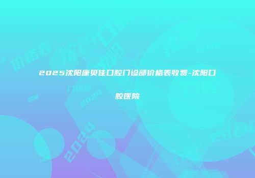 2025沈阳康贝佳口腔门诊部价格表收费-沈阳口腔医院