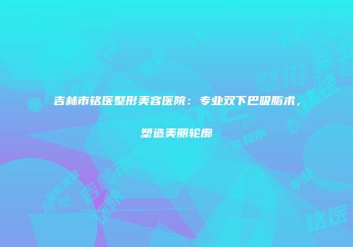 吉林市铭医整形美容医院：专业双下巴吸脂术，塑造美丽轮廓
