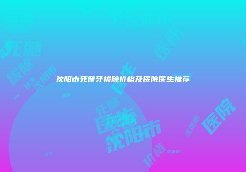 沈阳市死髓牙拔除价格及医院医生推荐