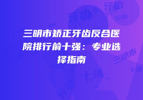 三明市矫正牙齿反合医院排行前十强：专业选择指南