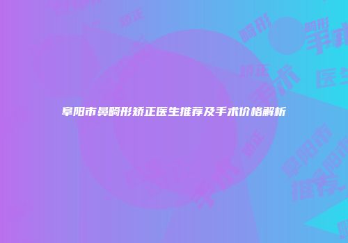 阜阳市鼻畸形矫正医生推荐及手术价格解析
