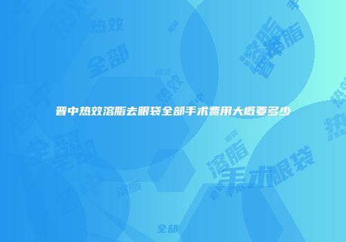 晋中热效溶脂去眼袋全部手术费用大概要多少