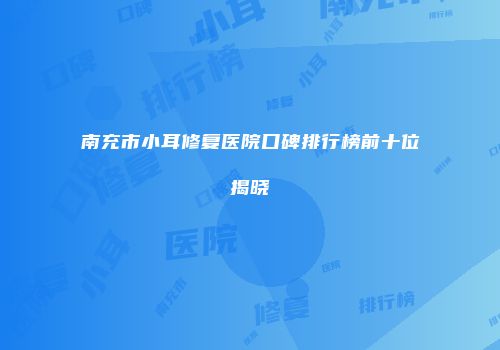 南充市小耳修复医院口碑排行榜前十位揭晓