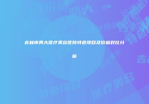 吉林市两大医疗美容医院特色项目及价格对比分析