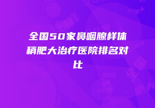 全国50家鼻咽腺样体稍肥大治疗医院排名对比