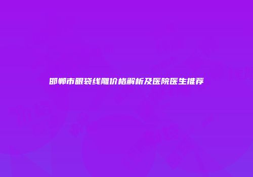 邯郸市眼袋线雕价格解析及医院医生推荐