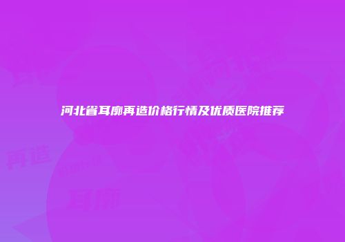 河北省耳廓再造价格行情及优质医院推荐