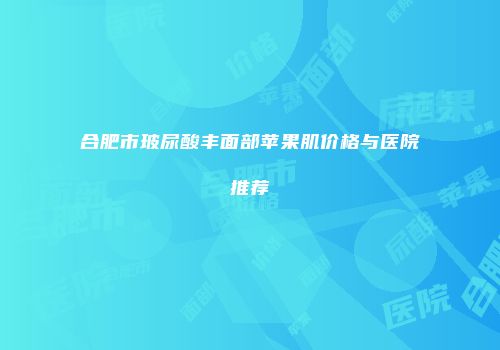 合肥市玻尿酸丰面部苹果肌价格与医院推荐