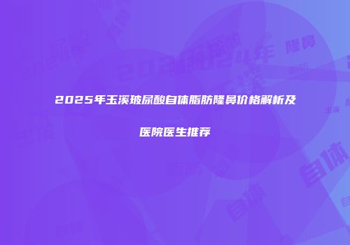 2025年玉溪玻尿酸自体脂肪隆鼻价格解析及医院医生推荐