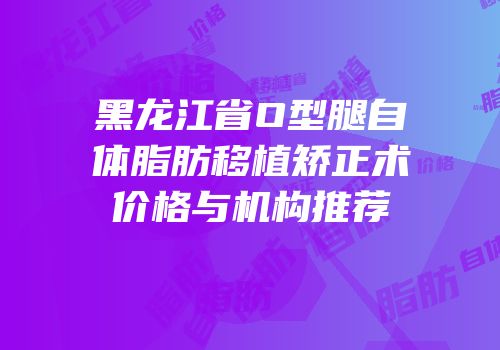 黑龙江省O型腿自体脂肪移植矫正术价格与机构推荐