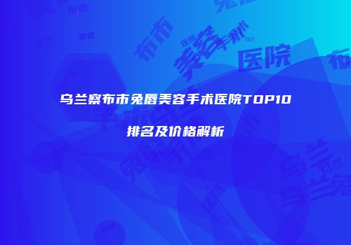 乌兰察布市兔唇美容手术医院TOP10排名及价格解析