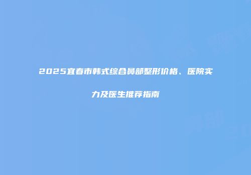 2025宜春市韩式综合鼻部整形价格、医院实力及医生推荐指南