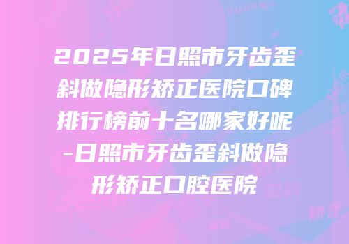 2025年日照市牙齿歪斜做隐形矫正医院口碑排行榜前十名哪家好呢-日照市牙齿歪斜做隐形矫正口腔医院