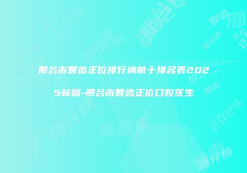 邢台市智齿正位排行榜前十排名表2025新版-邢台市智齿正位口腔医生
