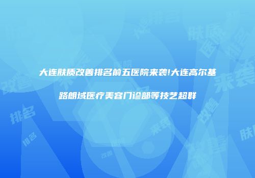 大连肤质改善排名前五医院来袭!大连高尔基路朗域医疗美容门诊部等技艺超群