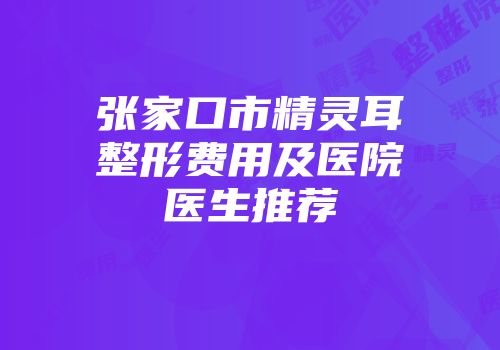 张家口市精灵耳整形费用及医院医生推荐