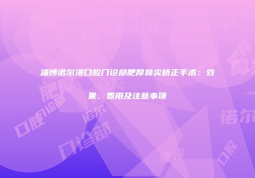 淄博诺尔漫口腔门诊部肥厚鼻尖矫正手术：效果、费用及注意事项