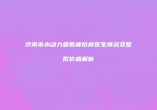 济南市水动力吸脂瘦后背医生排名及整形价格解析