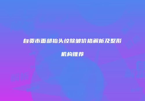 自贡市面部抬头纹除皱价格解析及整形机构推荐