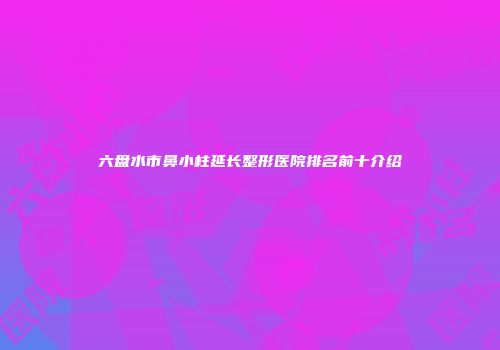 六盘水市鼻小柱延长整形医院排名前十介绍
