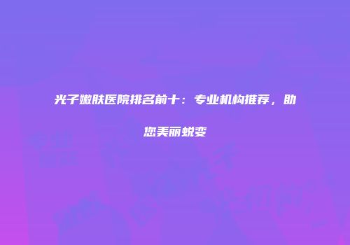 光子嫩肤医院排名前十：专业机构推荐，助您美丽蜕变