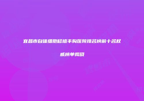 宜昌市自体细胞移植丰胸医院排名榜前十名权威榜单揭晓