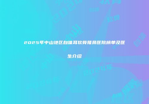 2025年中山地区自体耳软骨隆鼻医院榜单及医生介绍