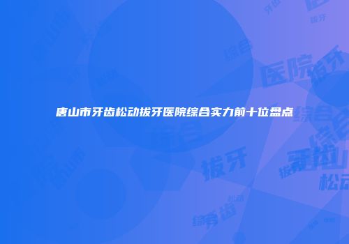 唐山市牙齿松动拔牙医院综合实力前十位盘点