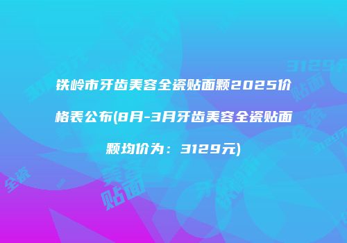铁岭市牙齿美容全瓷贴面颗2025价格表公布(8月-3月牙齿美容全瓷贴面颗均价为：3129元)