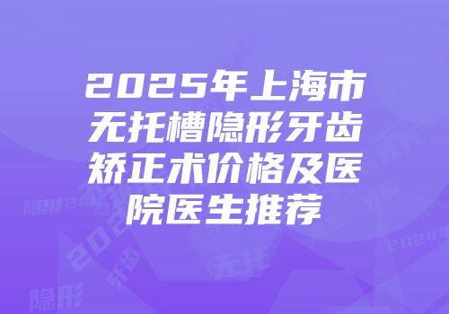 2025年上海市无托槽隐形牙齿矫正术价格及医院医生推荐