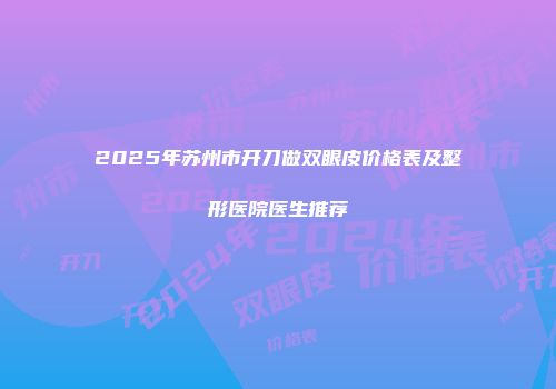 2025年苏州市开刀做双眼皮价格表及整形医院医生推荐