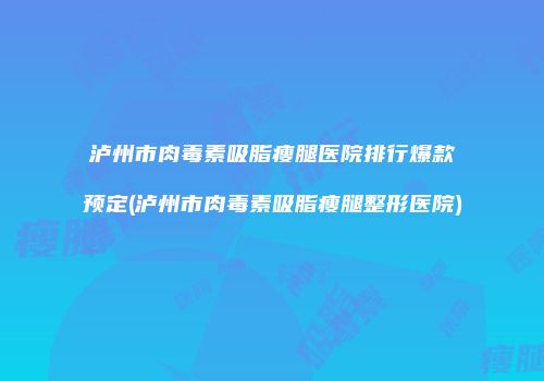 泸州市肉毒素吸脂瘦腿医院排行爆款预定(泸州市肉毒素吸脂瘦腿整形医院)