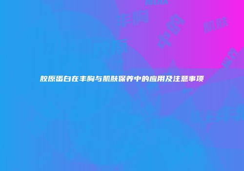 胶原蛋白在丰胸与肌肤保养中的应用及注意事项