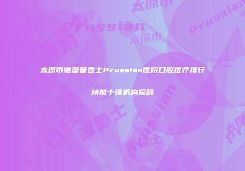 太原市德国普鲁士Prussian医院口腔医疗排行榜前十强机构揭晓