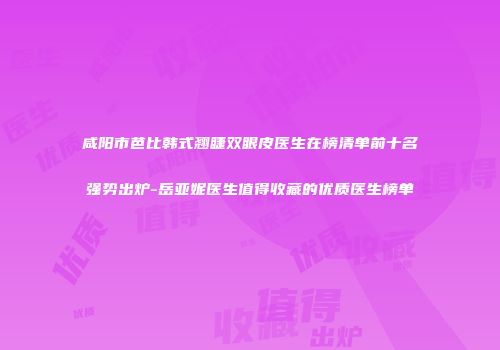 咸阳市芭比韩式翘睫双眼皮医生在榜清单前十名强势出炉-岳亚妮医生值得收藏的优质医生榜单