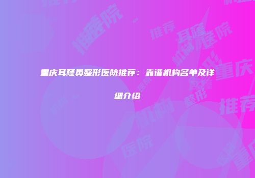 重庆耳窿鼻整形医院推荐：靠谱机构名单及详细介绍
