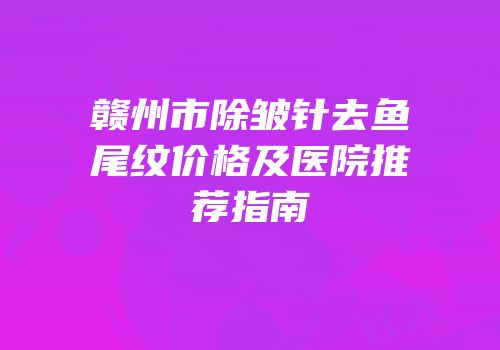 赣州市除皱针去鱼尾纹价格及医院推荐指南