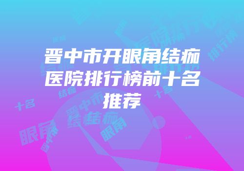 晋中市开眼角结痂医院排行榜前十名推荐
