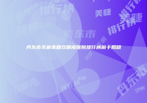丹东市无痕美睫双眼皮医院排行榜前十揭晓
