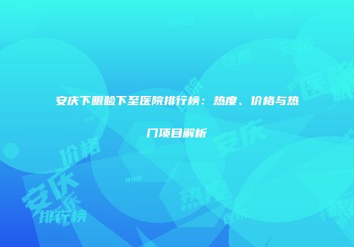 安庆下眼睑下至医院排行榜：热度、价格与热门项目解析