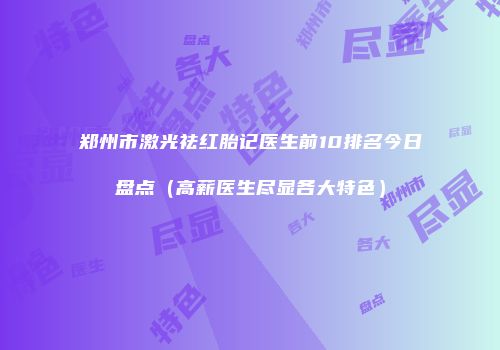 郑州市激光祛红胎记医生前10排名今日盘点（高薪医生尽显各大特色）