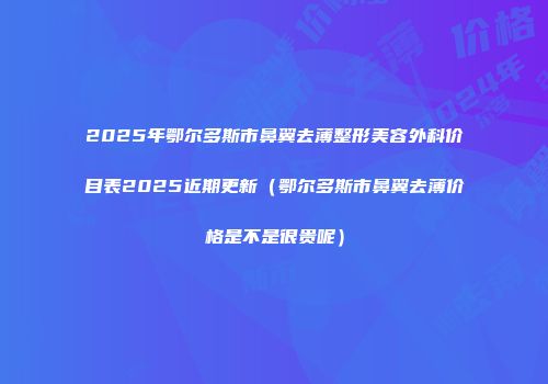 2025年鄂尔多斯市鼻翼去薄整形美容外科价目表2025近期更新（鄂尔多斯市鼻翼去薄价格是不是很贵呢）